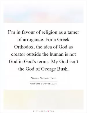 I’m in favour of religion as a tamer of arrogance. For a Greek Orthodox, the idea of God as creator outside the human is not God in God’s terms. My God isn’t the God of George Bush Picture Quote #1