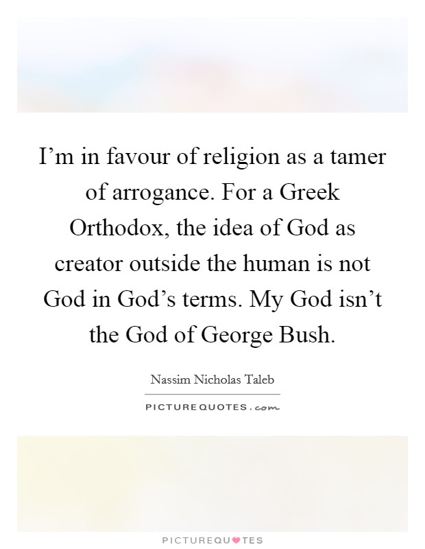 I'm in favour of religion as a tamer of arrogance. For a Greek Orthodox, the idea of God as creator outside the human is not God in God's terms. My God isn't the God of George Bush Picture Quote #1