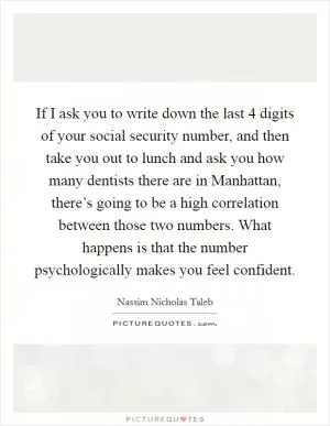 If I ask you to write down the last 4 digits of your social security number, and then take you out to lunch and ask you how many dentists there are in Manhattan, there’s going to be a high correlation between those two numbers. What happens is that the number psychologically makes you feel confident Picture Quote #1