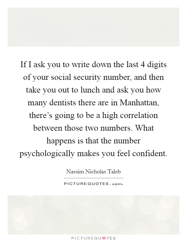 If I ask you to write down the last 4 digits of your social security number, and then take you out to lunch and ask you how many dentists there are in Manhattan, there's going to be a high correlation between those two numbers. What happens is that the number psychologically makes you feel confident Picture Quote #1