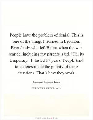 People have the problem of denial. This is one of the things I learned in Lebanon. Everybody who left Beirut when the war started, including my parents, said, ‘Oh, its temporary.’ It lasted 17 years! People tend to underestimate the gravity of these situations. That’s how they work Picture Quote #1
