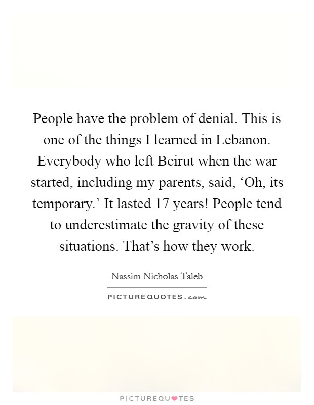 People have the problem of denial. This is one of the things I learned in Lebanon. Everybody who left Beirut when the war started, including my parents, said, ‘Oh, its temporary.' It lasted 17 years! People tend to underestimate the gravity of these situations. That's how they work Picture Quote #1