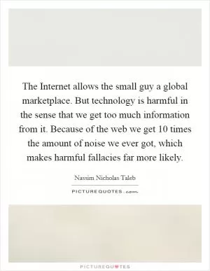 The Internet allows the small guy a global marketplace. But technology is harmful in the sense that we get too much information from it. Because of the web we get 10 times the amount of noise we ever got, which makes harmful fallacies far more likely Picture Quote #1