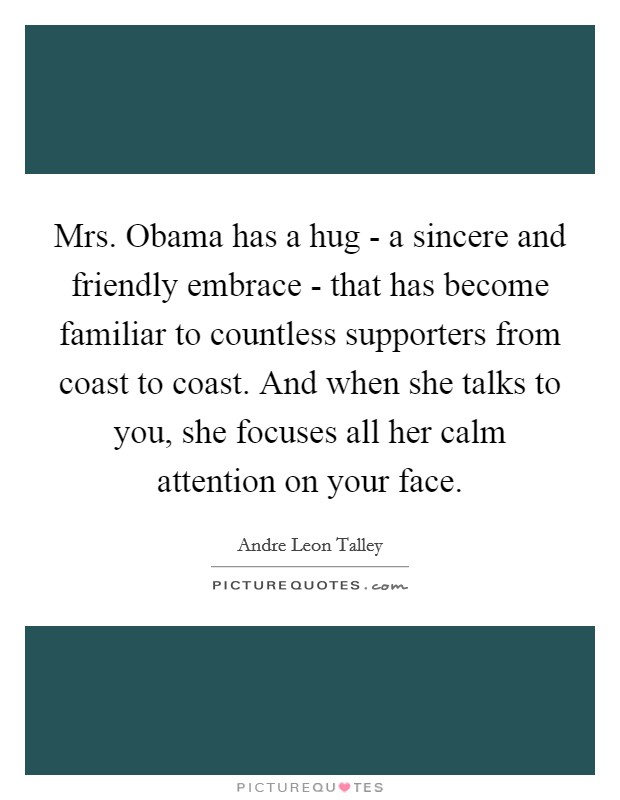 Mrs. Obama has a hug - a sincere and friendly embrace - that has become familiar to countless supporters from coast to coast. And when she talks to you, she focuses all her calm attention on your face Picture Quote #1