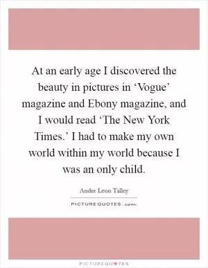 At an early age I discovered the beauty in pictures in ‘Vogue’ magazine and Ebony magazine, and I would read ‘The New York Times.’ I had to make my own world within my world because I was an only child Picture Quote #1