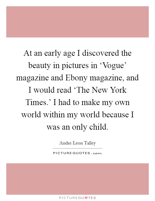 At an early age I discovered the beauty in pictures in ‘Vogue' magazine and Ebony magazine, and I would read ‘The New York Times.' I had to make my own world within my world because I was an only child Picture Quote #1