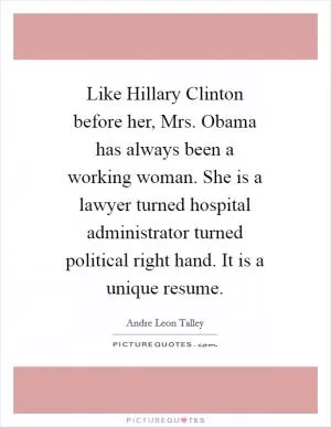 Like Hillary Clinton before her, Mrs. Obama has always been a working woman. She is a lawyer turned hospital administrator turned political right hand. It is a unique resume Picture Quote #1