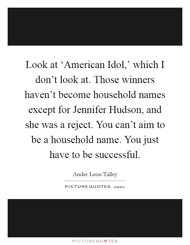 Look at ‘American Idol,' which I don't look at. Those winners haven't become household names except for Jennifer Hudson, and she was a reject. You can't aim to be a household name. You just have to be successful Picture Quote #1