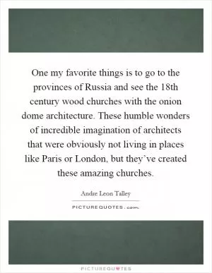 One my favorite things is to go to the provinces of Russia and see the 18th century wood churches with the onion dome architecture. These humble wonders of incredible imagination of architects that were obviously not living in places like Paris or London, but they’ve created these amazing churches Picture Quote #1