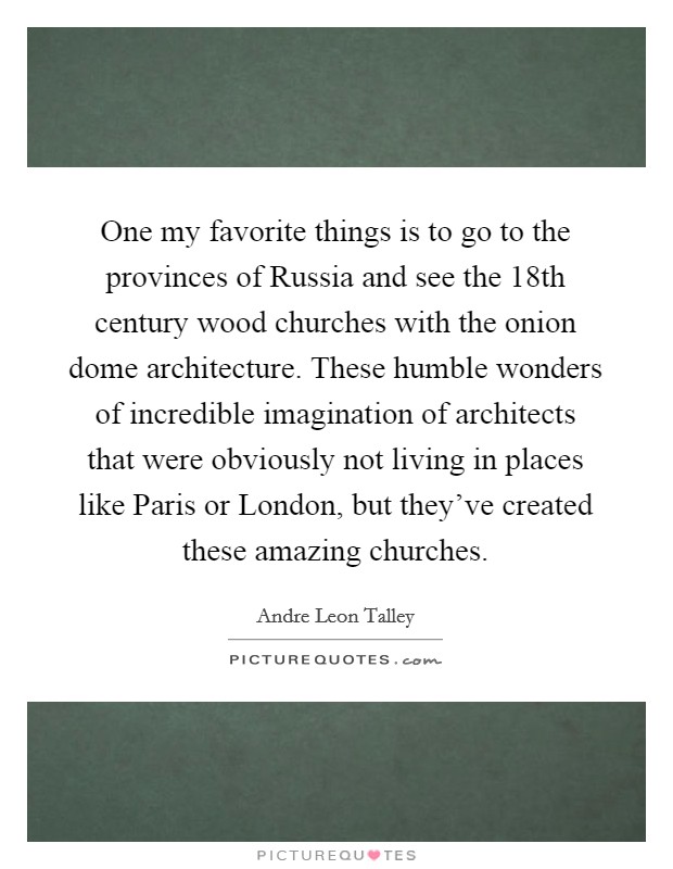 One my favorite things is to go to the provinces of Russia and see the 18th century wood churches with the onion dome architecture. These humble wonders of incredible imagination of architects that were obviously not living in places like Paris or London, but they've created these amazing churches Picture Quote #1