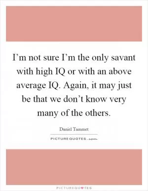 I’m not sure I’m the only savant with high IQ or with an above average IQ. Again, it may just be that we don’t know very many of the others Picture Quote #1