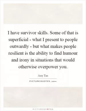 I have survivor skills. Some of that is superficial - what I present to people outwardly - but what makes people resilient is the ability to find humour and irony in situations that would otherwise overpower you Picture Quote #1