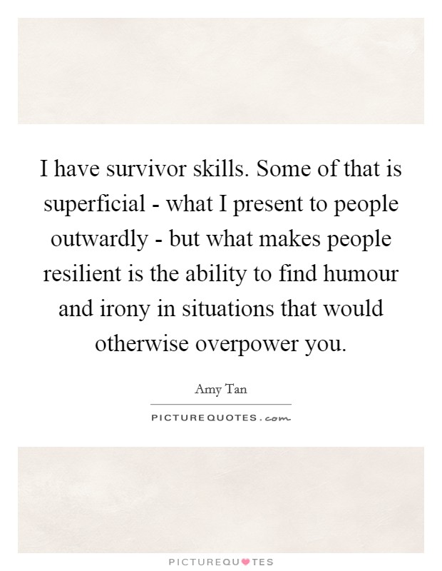 I have survivor skills. Some of that is superficial - what I present to people outwardly - but what makes people resilient is the ability to find humour and irony in situations that would otherwise overpower you Picture Quote #1