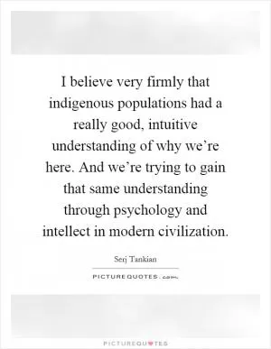 I believe very firmly that indigenous populations had a really good, intuitive understanding of why we’re here. And we’re trying to gain that same understanding through psychology and intellect in modern civilization Picture Quote #1