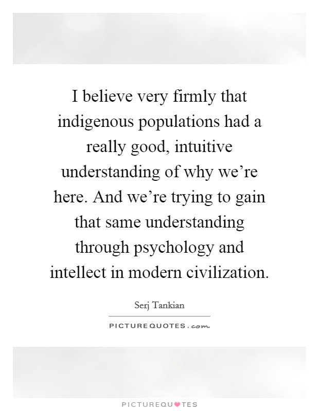 I believe very firmly that indigenous populations had a really good, intuitive understanding of why we're here. And we're trying to gain that same understanding through psychology and intellect in modern civilization Picture Quote #1