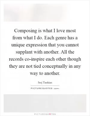 Composing is what I love most from what I do. Each genre has a unique expression that you cannot supplant with another. All the records co-inspire each other though they are not tied conceptually in any way to another Picture Quote #1