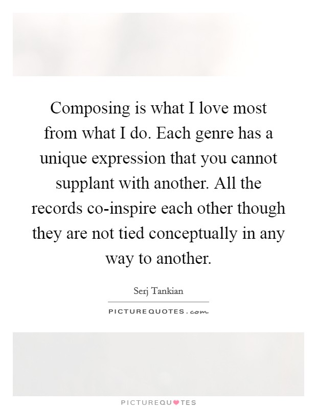 Composing is what I love most from what I do. Each genre has a unique expression that you cannot supplant with another. All the records co-inspire each other though they are not tied conceptually in any way to another Picture Quote #1