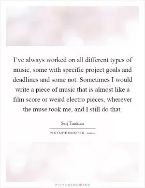 I’ve always worked on all different types of music, some with specific project goals and deadlines and some not. Sometimes I would write a piece of music that is almost like a film score or weird electro pieces, wherever the muse took me, and I still do that Picture Quote #1