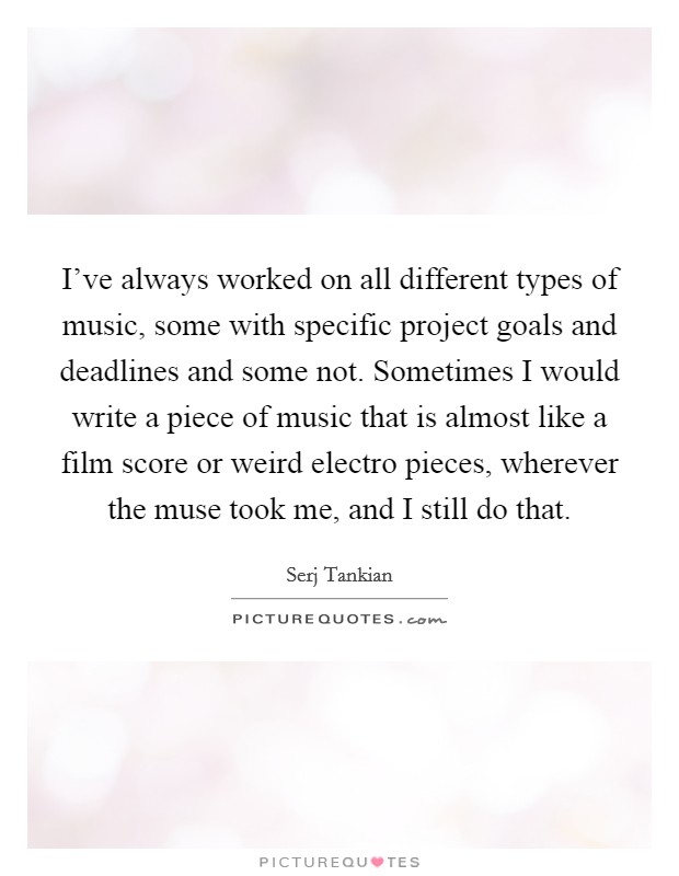 I've always worked on all different types of music, some with specific project goals and deadlines and some not. Sometimes I would write a piece of music that is almost like a film score or weird electro pieces, wherever the muse took me, and I still do that Picture Quote #1