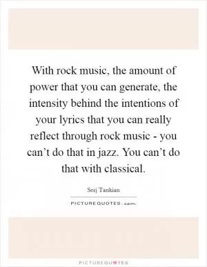 With rock music, the amount of power that you can generate, the intensity behind the intentions of your lyrics that you can really reflect through rock music - you can’t do that in jazz. You can’t do that with classical Picture Quote #1