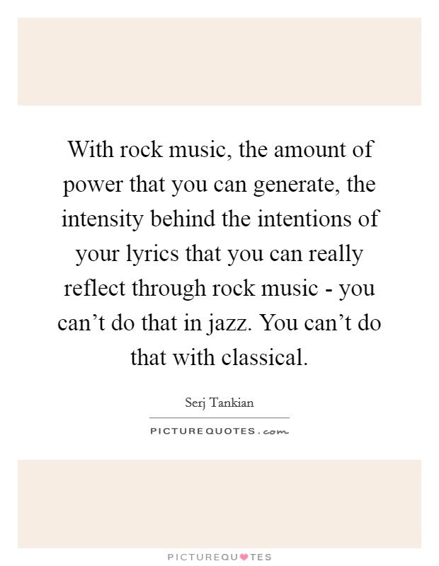 With rock music, the amount of power that you can generate, the intensity behind the intentions of your lyrics that you can really reflect through rock music - you can't do that in jazz. You can't do that with classical Picture Quote #1