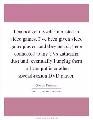 I cannot get myself interested in video games. I’ve been given video game players and they just sit there connected to my TVs gathering dust until eventually I unplug them so I can put in another special-region DVD player Picture Quote #1