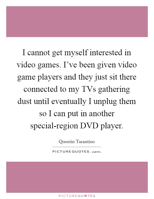 I cannot get myself interested in video games. I've been given video game players and they just sit there connected to my TVs gathering dust until eventually I unplug them so I can put in another special-region DVD player Picture Quote #1