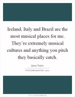 Ireland, Italy and Brazil are the most musical places for me. They’re extremely musical cultures and anything you pitch they basically catch Picture Quote #1
