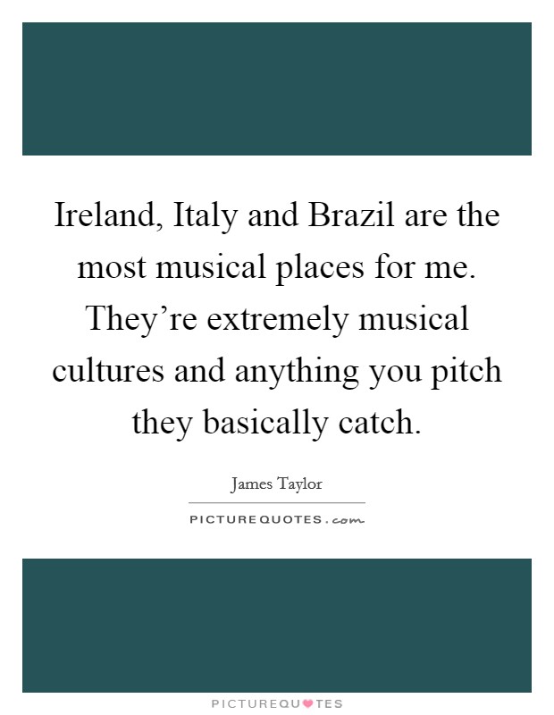 Ireland, Italy and Brazil are the most musical places for me. They're extremely musical cultures and anything you pitch they basically catch Picture Quote #1
