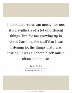 I think that American music, for me, it’s a synthesis of a lot of different things. But for me growing up in North Carolina, the stuff that I was listening to, the things that I was hearing, it was all about black music, about soul music Picture Quote #1