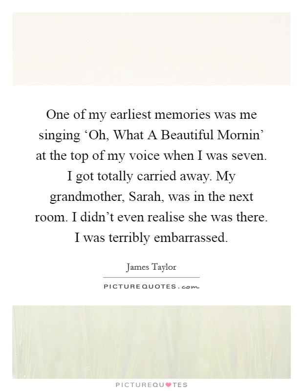 One of my earliest memories was me singing ‘Oh, What A Beautiful Mornin' at the top of my voice when I was seven. I got totally carried away. My grandmother, Sarah, was in the next room. I didn't even realise she was there. I was terribly embarrassed Picture Quote #1