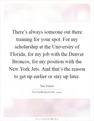 There’s always someone out there training for your spot. For my scholarship at the University of Florida, for my job with the Denver Broncos, for my position with the New York Jets. And that’s the reason to get up earlier or stay up later Picture Quote #1