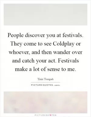 People discover you at festivals. They come to see Coldplay or whoever, and then wander over and catch your act. Festivals make a lot of sense to me Picture Quote #1