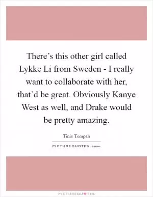 There’s this other girl called Lykke Li from Sweden - I really want to collaborate with her, that’d be great. Obviously Kanye West as well, and Drake would be pretty amazing Picture Quote #1