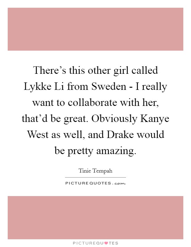There's this other girl called Lykke Li from Sweden - I really want to collaborate with her, that'd be great. Obviously Kanye West as well, and Drake would be pretty amazing Picture Quote #1