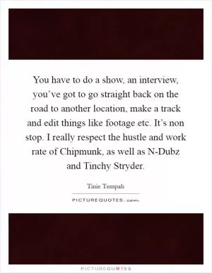 You have to do a show, an interview, you’ve got to go straight back on the road to another location, make a track and edit things like footage etc. It’s non stop. I really respect the hustle and work rate of Chipmunk, as well as N-Dubz and Tinchy Stryder Picture Quote #1