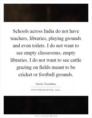 Schools across India do not have teachers, libraries, playing grounds and even toilets. I do not want to see empty classrooms, empty libraries. I do not want to see cattle grazing on fields meant to be cricket or football grounds Picture Quote #1