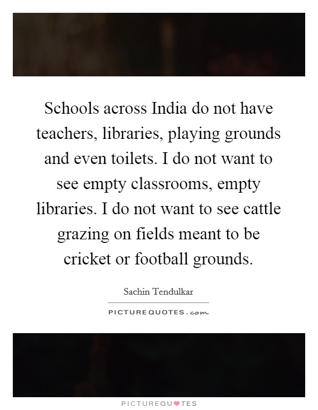 Schools across India do not have teachers, libraries, playing grounds and even toilets. I do not want to see empty classrooms, empty libraries. I do not want to see cattle grazing on fields meant to be cricket or football grounds Picture Quote #1