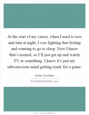 At the start of my career, when I used to toss and turn at night, I was fighting that feeling and wanting to go to sleep. Now I know that’s normal, so I’ll just get up and watch TV or something. I know it’s just my subconscious mind getting ready for a game Picture Quote #1