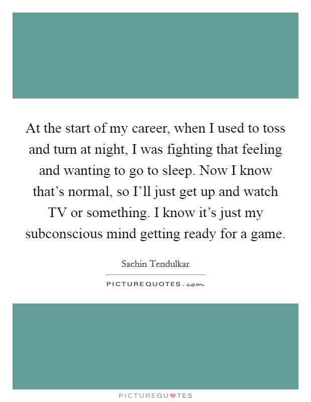 At the start of my career, when I used to toss and turn at night, I was fighting that feeling and wanting to go to sleep. Now I know that's normal, so I'll just get up and watch TV or something. I know it's just my subconscious mind getting ready for a game Picture Quote #1