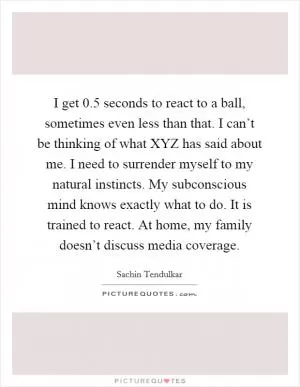 I get 0.5 seconds to react to a ball, sometimes even less than that. I can’t be thinking of what XYZ has said about me. I need to surrender myself to my natural instincts. My subconscious mind knows exactly what to do. It is trained to react. At home, my family doesn’t discuss media coverage Picture Quote #1