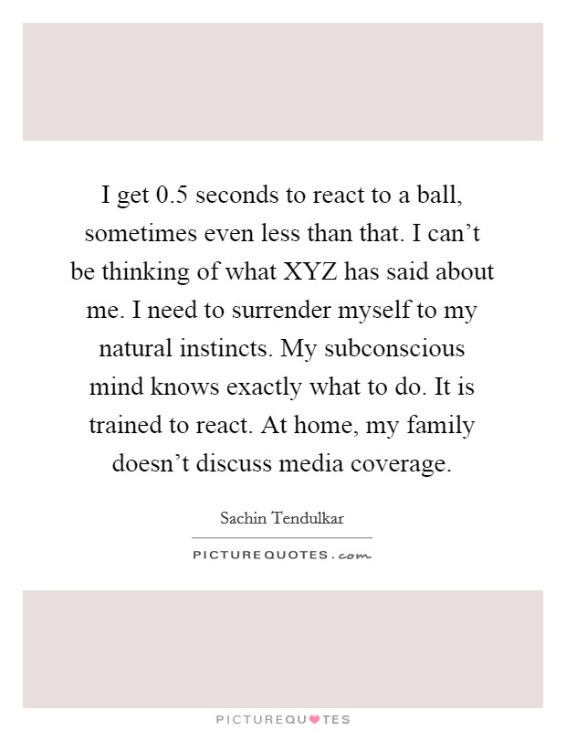 I get 0.5 seconds to react to a ball, sometimes even less than that. I can't be thinking of what XYZ has said about me. I need to surrender myself to my natural instincts. My subconscious mind knows exactly what to do. It is trained to react. At home, my family doesn't discuss media coverage Picture Quote #1