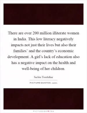 There are over 200 million illiterate women in India. This low literacy negatively impacts not just their lives but also their families’ and the country’s economic development. A girl’s lack of education also has a negative impact on the health and well-being of her children Picture Quote #1