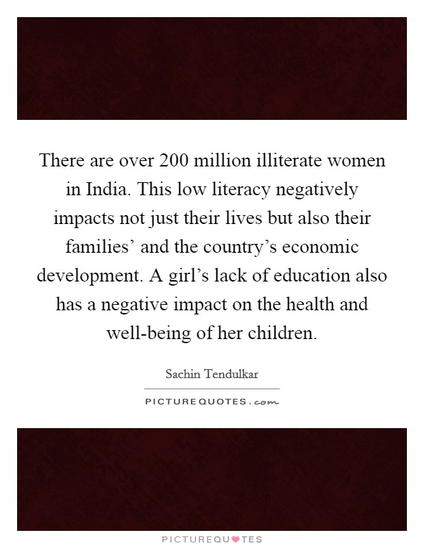 There are over 200 million illiterate women in India. This low literacy negatively impacts not just their lives but also their families' and the country's economic development. A girl's lack of education also has a negative impact on the health and well-being of her children Picture Quote #1