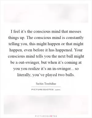 I feel it’s the conscious mind that messes things up. The conscious mind is constantly telling you, this might happen or that might happen, even before it has happened. Your conscious mind tells you the next ball might be a out-swinger, but when it’s coming at you you realize it’s an in-swinger... so literally, you’ve played two balls Picture Quote #1