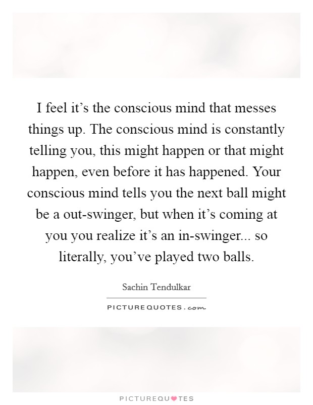 I feel it's the conscious mind that messes things up. The conscious mind is constantly telling you, this might happen or that might happen, even before it has happened. Your conscious mind tells you the next ball might be a out-swinger, but when it's coming at you you realize it's an in-swinger... so literally, you've played two balls Picture Quote #1