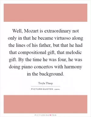 Well, Mozart is extraordinary not only in that he became virtuoso along the lines of his father, but that he had that compositional gift, that melodic gift. By the time he was four, he was doing piano concertos with harmony in the background Picture Quote #1