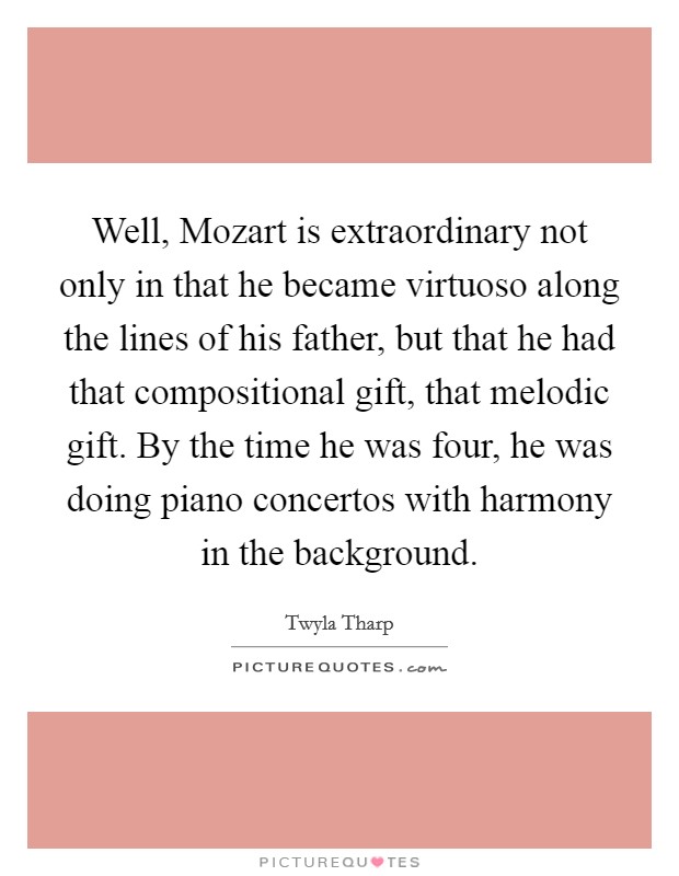 Well, Mozart is extraordinary not only in that he became virtuoso along the lines of his father, but that he had that compositional gift, that melodic gift. By the time he was four, he was doing piano concertos with harmony in the background Picture Quote #1