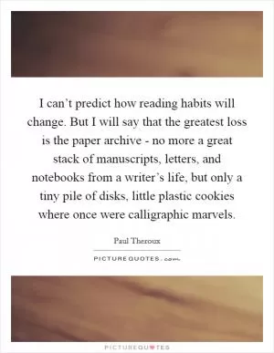 I can’t predict how reading habits will change. But I will say that the greatest loss is the paper archive - no more a great stack of manuscripts, letters, and notebooks from a writer’s life, but only a tiny pile of disks, little plastic cookies where once were calligraphic marvels Picture Quote #1