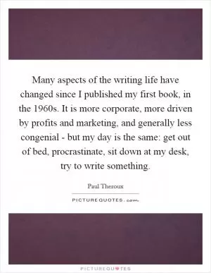 Many aspects of the writing life have changed since I published my first book, in the 1960s. It is more corporate, more driven by profits and marketing, and generally less congenial - but my day is the same: get out of bed, procrastinate, sit down at my desk, try to write something Picture Quote #1